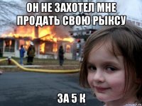 он не захотел мне продать свою рыксу за 5 к