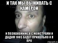 и так мы выживать с камерой и познакомимся с монстрами и дадим 100$ будет прикольно и я про