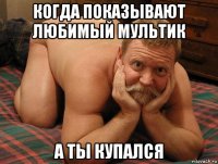 когда показывают любимый мультик а ты купался