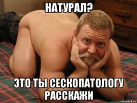 натурал? это ты сескопатологу расскажи