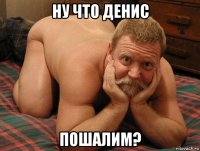 ну что денис пошалим?