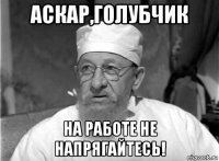 аскар,голубчик на работе не напрягайтесь!