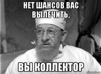 нет шансов вас вылечить, вы коллектор