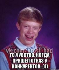  то чувство, когда пришел отказ у конкурентов...)))