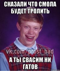 сказали что смола будет тролить а ты свасим ни гатов