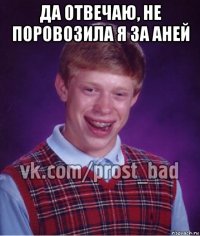 да отвечаю, не поровозила я за аней 