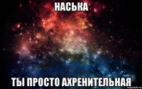 наська ты просто ахренительная