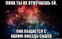 пока ты не отвечаешь ей, она общается с каким-нибудь сашей