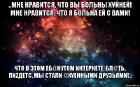 ..мне нравится, что вы больны х¥йней! мне нравится, что я больна ей с вами! что в этом еб@нутом интернете, бл@ть, пиzдетс, мы стали @х¥енными друзьями!.. 