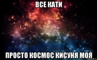 все кати просто космос кисуня моя