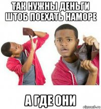 так нужны деньги штоб поехать наморе а где они