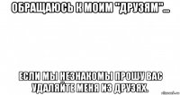 обращаюсь к моим "друзям"... если мы незнакомы прошу вас удаляйте меня из друзях.