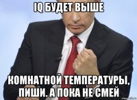 iq будет выше комнатной температуры, пиши. а пока не смей