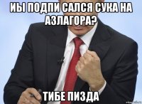 иы подпи сался сука на азлагора? тибе пизда