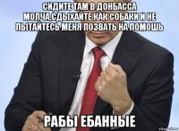 сидите там в донбасса молча,сдыхайте как собаки и не пытайтесь меня позвать на помошь рабы ебанные