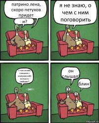 патрино лена, скоро петухов придет и? я не знаю, о чем с ним поговорить о чем можно говорить с мальчикомЮ которого любишь?! он слышал! блин!