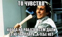 то чувство когда на работе всем дали 13-ю зарплату , а тебе нет