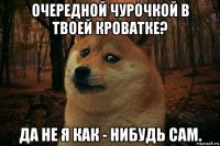 очередной чурочкой в твоей кроватке? да не я как - нибудь сам.