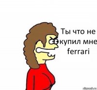 Ты что не купил мне ferrari