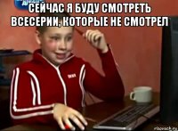 сейчас я буду смотреть всесерии, которые не смотрел 