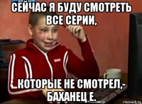 сейчас я буду смотреть все серии, которые не смотрел,- баханец е.