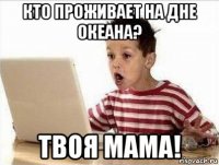 кто проживает на дне океана? твоя мама!