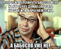 попросил перекинуть бабосы жене на карточку, думал заказать кардан, или фары на мэсика а бабосов уже нет