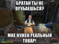 братан ты не врубаешься? мне нужен реальный товар!