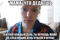 *мама* что дедаешь я играю каждый день ты играешь мама на следующий день отвали я играю