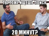 ты тоже ищешь поиск 20 минут?