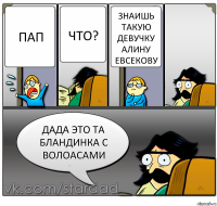 Пап что? знаишь такую девучку алину евсекову дада это та бландинка с волоасами