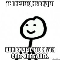 ты нечего,не видел или видел,что я у тя спёр,хлебушек.