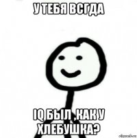 у тебя всгда iq был ,как у хлебушка?