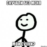 скучали без меня мои сучки?