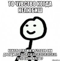 то чувство когда нелюбиш каналы firamir и azlagor они дрыщи азазазаззазазазазазазаза а теребонькаеш ?