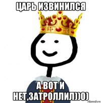 царь извинился а вот и нет,затроллил))0)