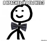 я красивый а ты нет:3 