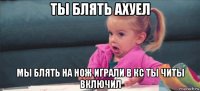 ты блять ахуел мы блять на нож играли в кс ты читы включил