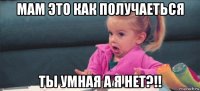 мам это как получаеться ты умная а я нет?!!