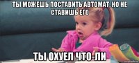 ты можешь поставить автомат, но не ставишь его ты охуел что-ли