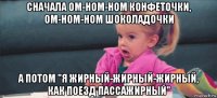 сначала ом-ном-ном конфеточки, ом-ном-ном шоколадочки а потом "я жирный-жирный-жирный, как поезд пассажирный"