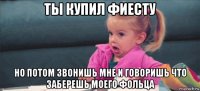 ты купил фиесту но потом звонишь мне и говоришь что заберешь моего фольца