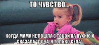 то чувство... когда мама не пошла с тобой на кухню и сказала "доча, я только села"