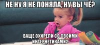 не ну я не поняла, ну вы чё? ваще охирели со своими интернетиками?