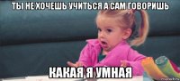 ты не хочешь учиться а сам говоришь какая я умная