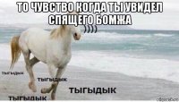 то чувство когда ты увидел спящего бомжа 