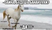 - зайка, будешь бананчухи? - да )))