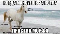 когда мансуешь за котла простив морфа