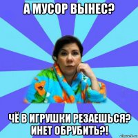 а мусор вынес? чё в игрушки резаешься? инет обрубить?!