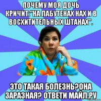 почему моя дочь кричит:"на лабутенах нах и в восхитительных штанах". это такая болезнь?она заразная? ответи майл.ру